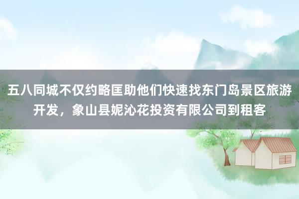 五八同城不仅约略匡助他们快速找东门岛景区旅游开发,象山县妮沁花投资有限公司到租客