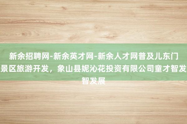 新余招聘网-新余英才网-新余人才网普及儿东门岛景区旅游开发，象山县妮沁花投资有限公司童才智发展